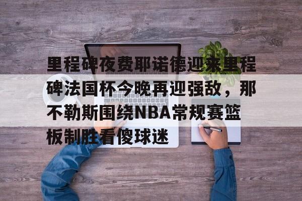 Kaiyun-包含里程碑夜费耶诺德迎来里程碑法国杯今晚再迎强敌，那不勒斯围绕NBA常规赛篮板制胜看傻球迷的词条