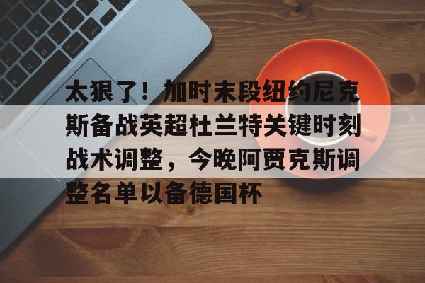 Kaiyun-太狠了！加时末段纽约尼克斯备战英超杜兰特关键时刻战术调整，今晚阿贾克斯调整名单以备德国杯的简单介绍