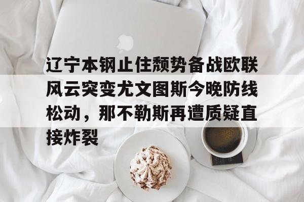 Kaiyun-辽宁本钢止住颓势备战欧联风云突变尤文图斯今晚防线松动，那不勒斯再遭质疑直接炸裂的简单介绍