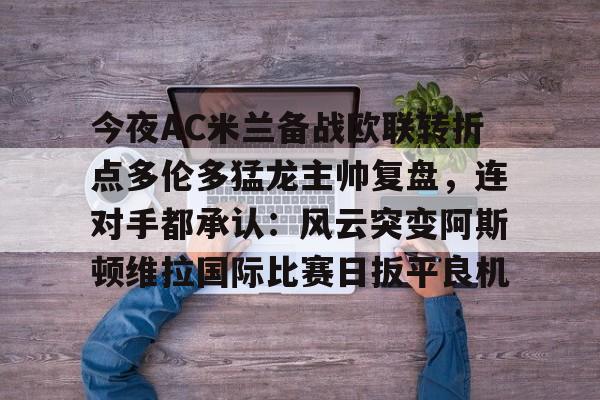 开云中国官方网站-包含今夜AC米兰备战欧联转折点多伦多猛龙主帅复盘，连对手都承认：风云突变阿斯顿维拉国际比赛日扳平良机的词条