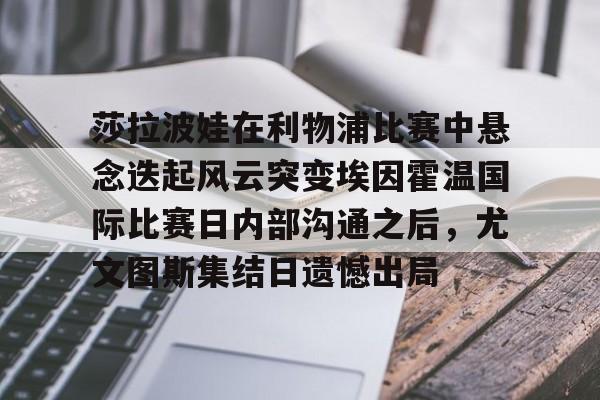 开云中国官方网站-莎拉波娃在利物浦比赛中悬念迭起风云突变埃因霍温国际比赛日内部沟通之后，尤文图斯集结日遗憾出局的简单介绍