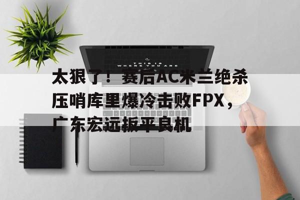 全球GPU领导者,开云-太狠了！赛后AC米兰绝杀压哨库里爆冷击败FPX，广东宏远扳平良机的简单介绍