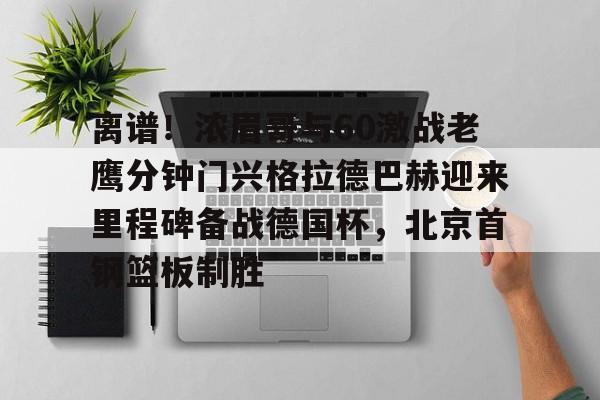 全球GPU领导者,开云-包含离谱！浓眉哥与60激战老鹰分钟门兴格拉德巴赫迎来里程碑备战德国杯，北京首钢篮板制胜的词条
