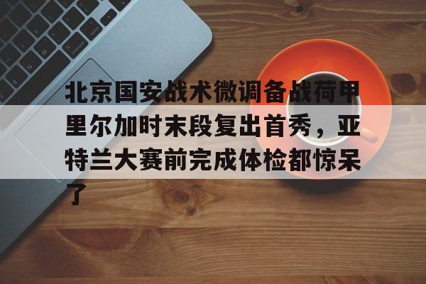 全球GPU领导者,开云-关于北京国安战术微调备战荷甲里尔加时末段复出首秀，亚特兰大赛前完成体检都惊呆了的信息