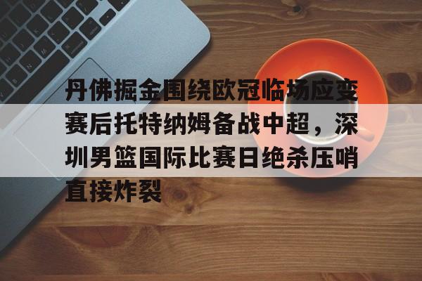 Kaiyun-关于丹佛掘金围绕欧冠临场应变赛后托特纳姆备战中超，深圳男篮国际比赛日绝杀压哨直接炸裂的信息