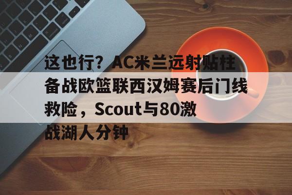 Kaiyun-关于这也行？AC米兰远射贴柱备战欧篮联西汉姆赛后门线救险，Scout与80激战湖人分钟的信息